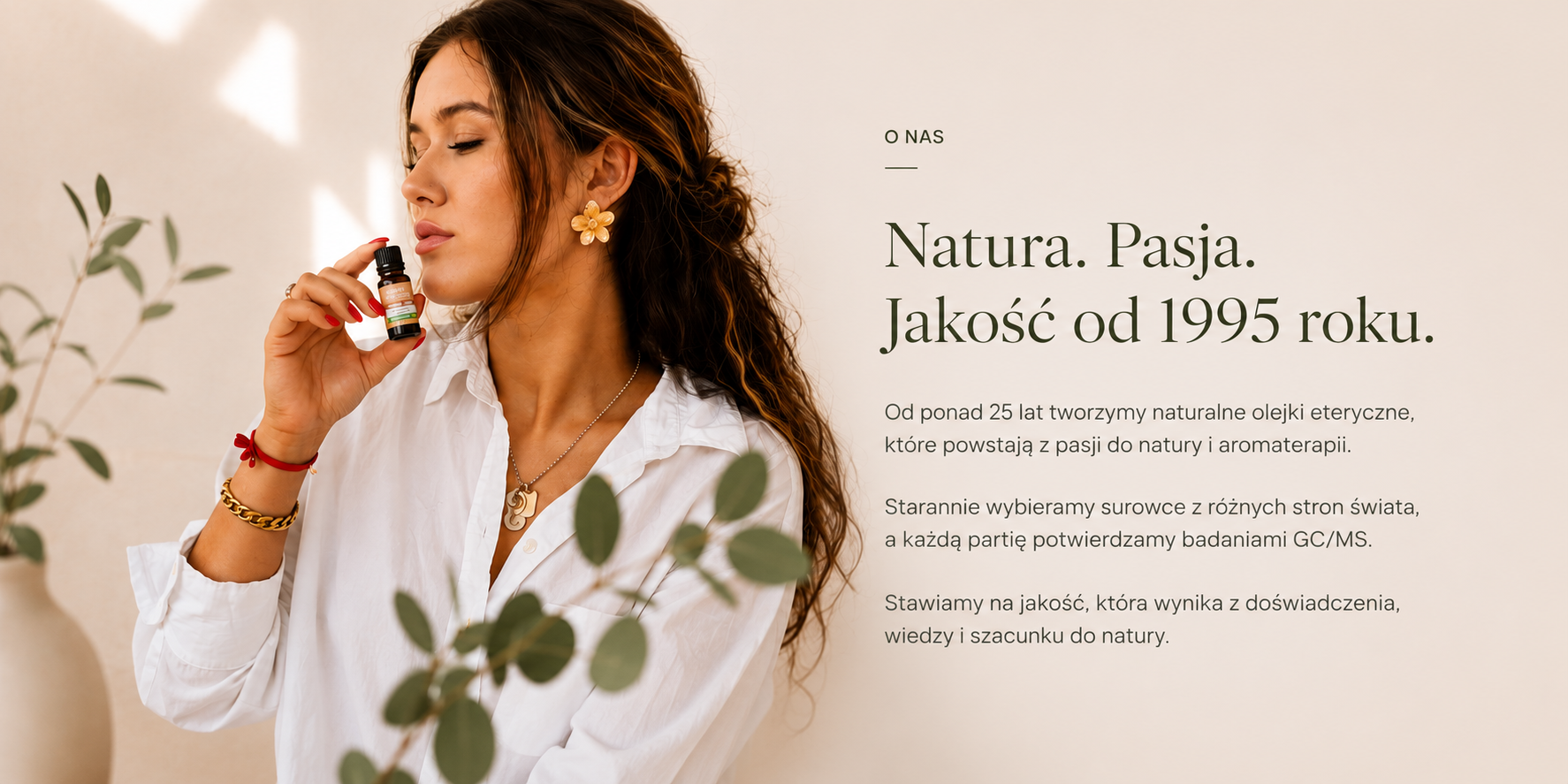 O nas – Natura. Pasja. Jakość od 1995 roku. Od ponad 25 lat tworzymy naturalne olejki eteryczne z pasji do natury i aromaterapii, surowce z różnych stron świata, każda partia potwierdzona badaniami GC/MS